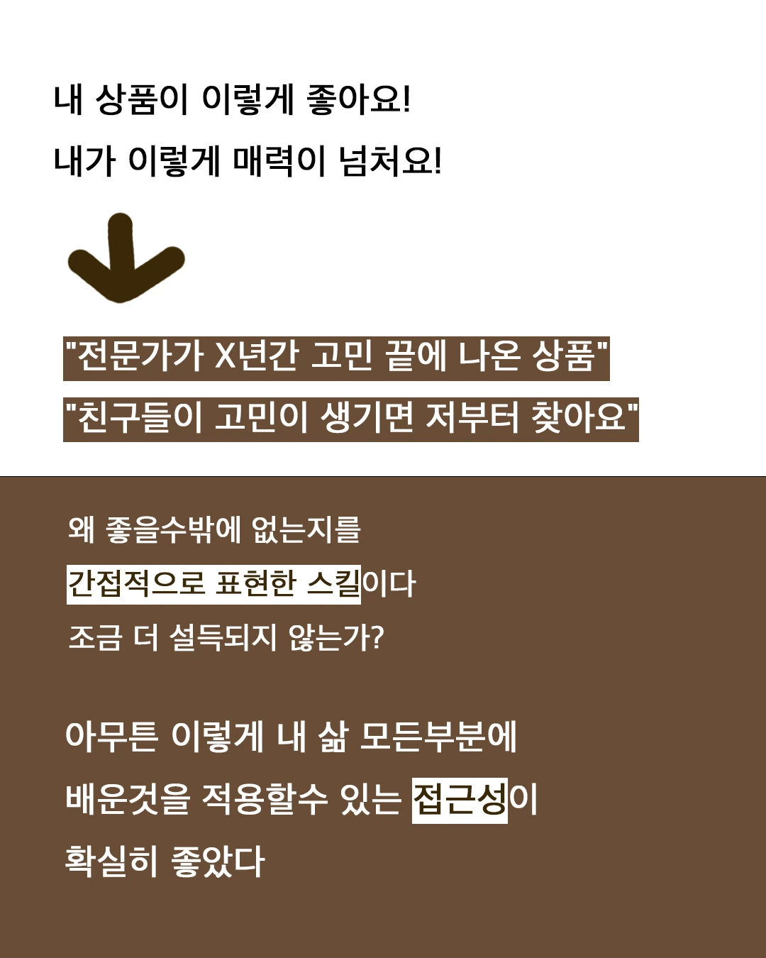'내 상품이 이렇게 좋아요! 내가 이렇게 매력이 넘쳐요!' 대신 '전문가가 X년간 고민 끝에 나온 상품', '친구들이 고민이 생기면 저부터 찾아요'. 왜 좋을 수밖에 없는지를 간접적으로 표현한 스킬이다.